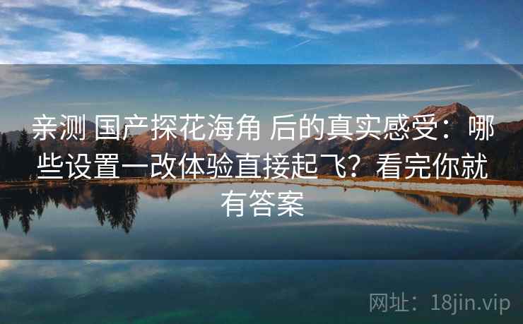 亲测 国产探花海角 后的真实感受:哪些设置一改体验直接起飞?看完你就有答案 亲测 国产探花海角 后的真实感受:哪些设置一改体验直接起飞?看完你就有答案