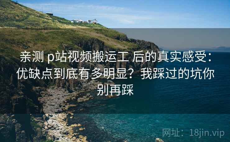 亲测 p站视频搬运工 后的真实感受：优缺点到底有多明显？我踩过的坑你别再踩
