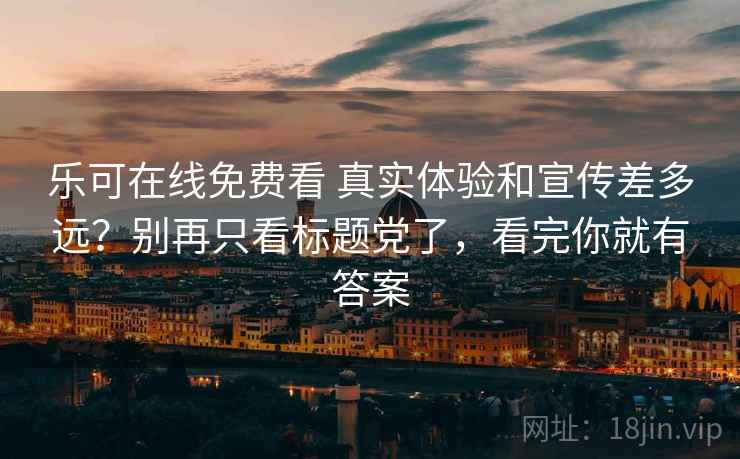 乐可在线免费看 真实体验和宣传差多远？别再只看标题党了，看完你就有答案