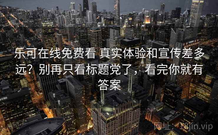 乐可在线免费看 真实体验和宣传差多远？别再只看标题党了，看完你就有答案