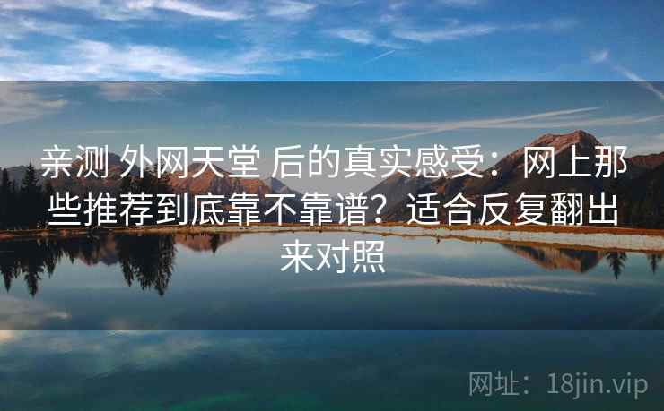 亲测 外网天堂 后的真实感受：网上那些推荐到底靠不靠谱？适合反复翻出来对照