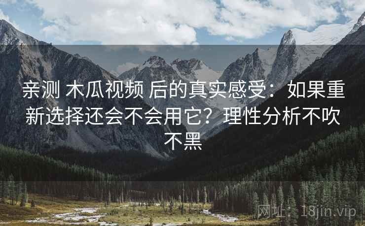 亲测 木瓜视频 后的真实感受：如果重新选择还会不会用它？理性分析不吹不黑