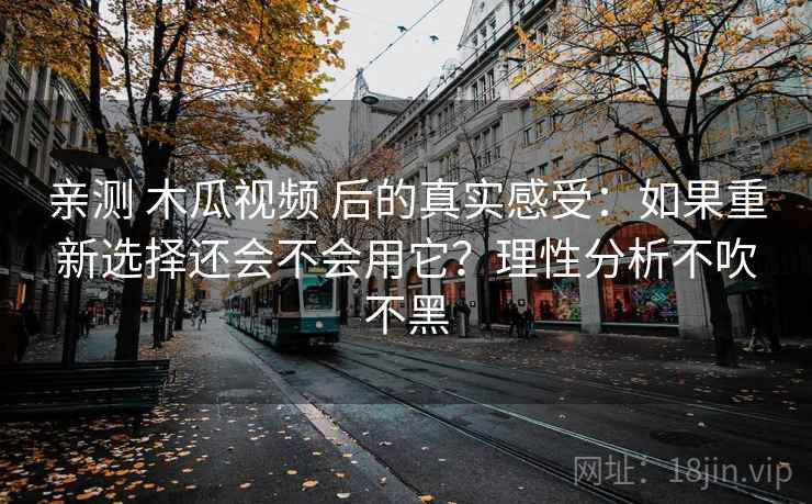 亲测 木瓜视频 后的真实感受：如果重新选择还会不会用它？理性分析不吹不黑