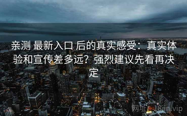 亲测 最新入口 后的真实感受：真实体验和宣传差多远？强烈建议先看再决定