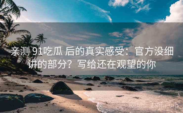 亲测 91吃瓜 后的真实感受：官方没细讲的部分？写给还在观望的你