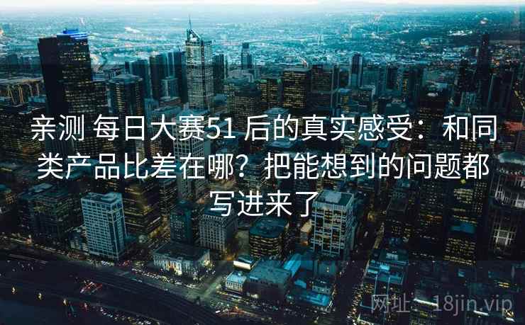 亲测 每日大赛51 后的真实感受：和同类产品比差在哪？把能想到的问题都写进来了