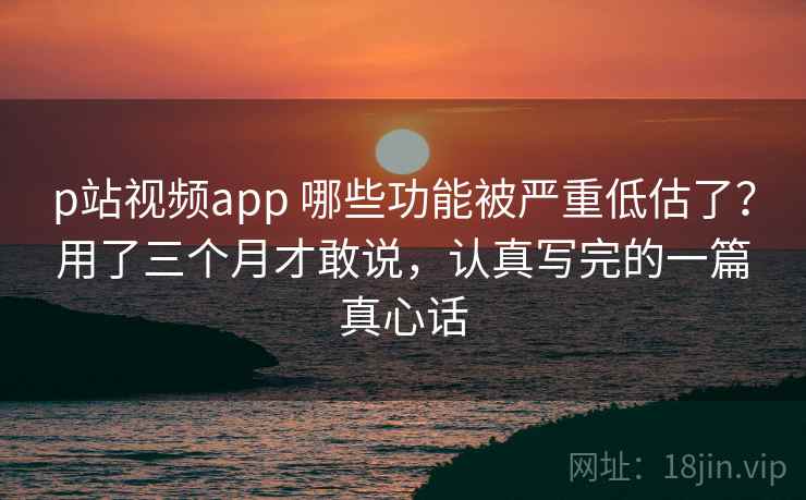 p站视频app 哪些功能被严重低估了？用了三个月才敢说，认真写完的一篇真心话