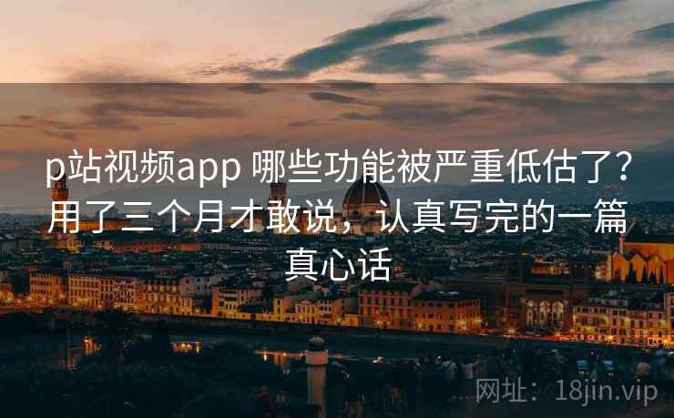 p站视频app 哪些功能被严重低估了？用了三个月才敢说，认真写完的一篇真心话