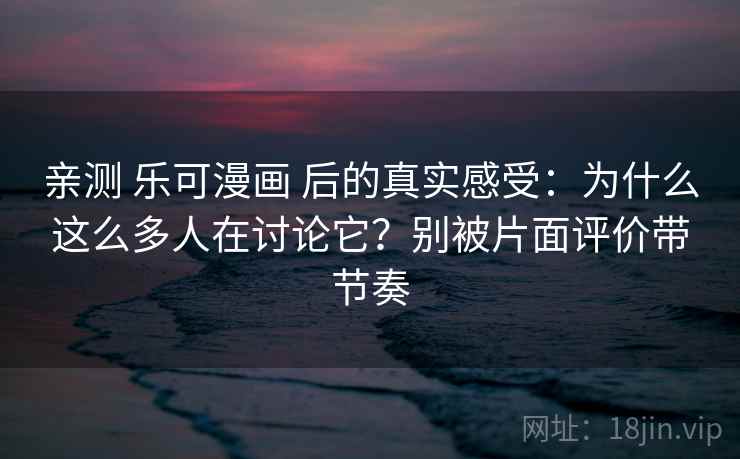 亲测 乐可漫画 后的真实感受：为什么这么多人在讨论它？别被片面评价带节奏