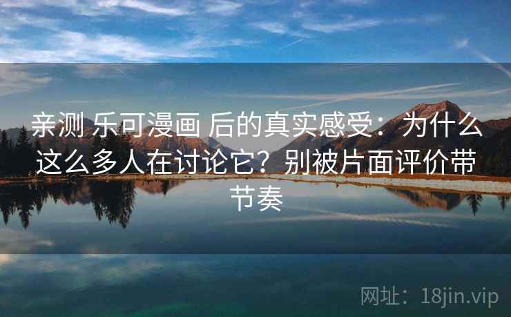 亲测 乐可漫画 后的真实感受：为什么这么多人在讨论它？别被片面评价带节奏