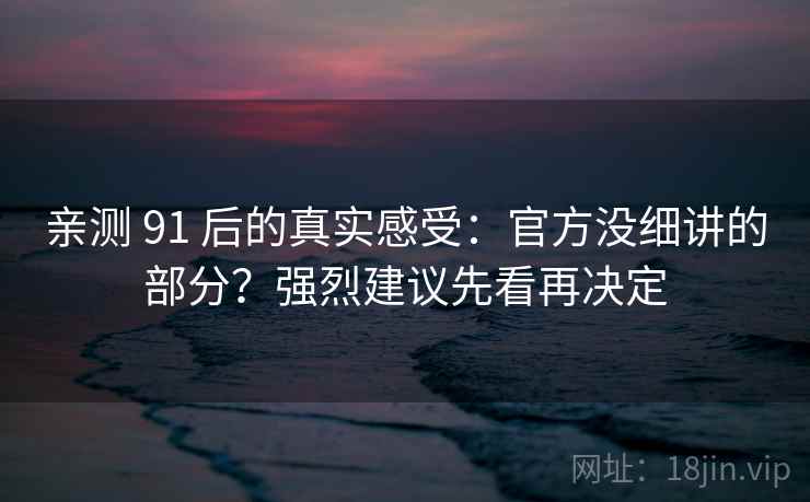 亲测 91 后的真实感受：官方没细讲的部分？强烈建议先看再决定