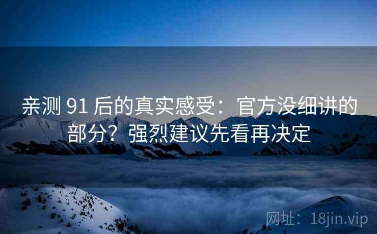 亲测 91 后的真实感受：官方没细讲的部分？强烈建议先看再决定