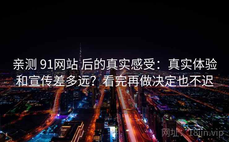 亲测 91网站 后的真实感受：真实体验和宣传差多远？看完再做决定也不迟