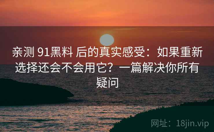 亲测 91黑料 后的真实感受：如果重新选择还会不会用它？一篇解决你所有疑问