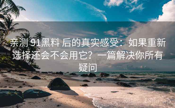 亲测 91黑料 后的真实感受：如果重新选择还会不会用它？一篇解决你所有疑问