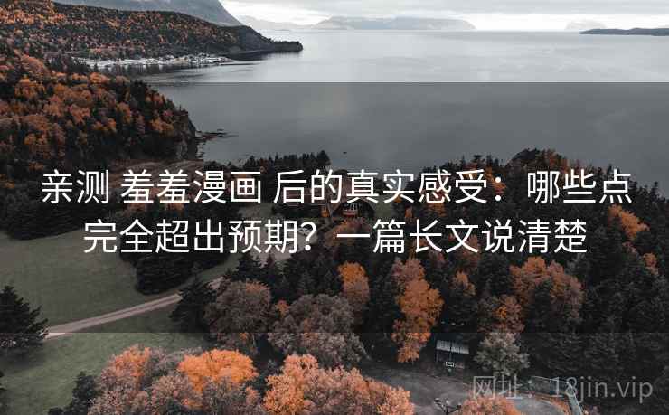 亲测 羞羞漫画 后的真实感受：哪些点完全超出预期？一篇长文说清楚