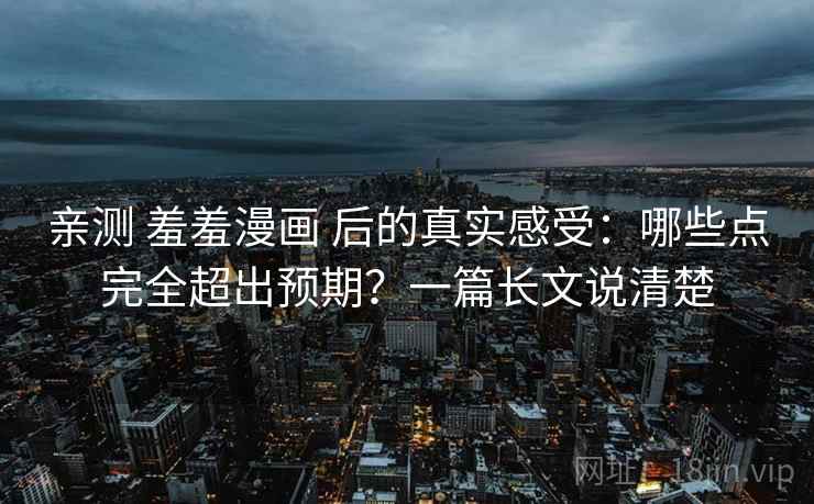 亲测 羞羞漫画 后的真实感受：哪些点完全超出预期？一篇长文说清楚