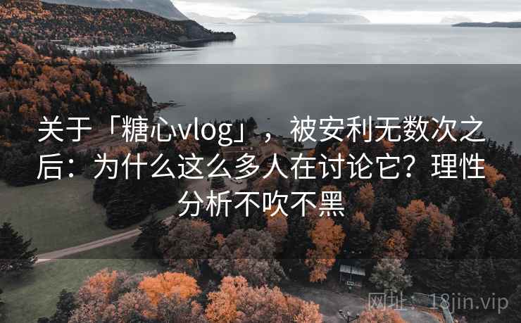 关于「糖心vlog」，被安利无数次之后：为什么这么多人在讨论它？理性分析不吹不黑