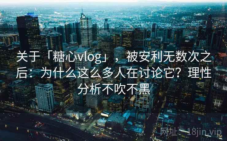 关于「糖心vlog」，被安利无数次之后：为什么这么多人在讨论它？理性分析不吹不黑