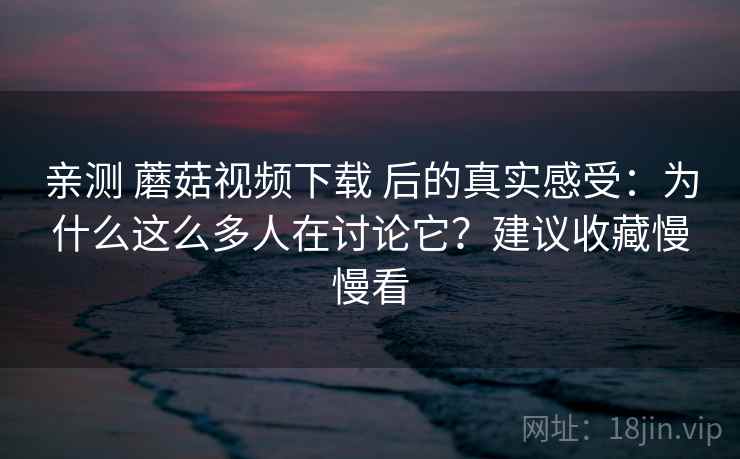 亲测 蘑菇视频下载 后的真实感受：为什么这么多人在讨论它？建议收藏慢慢看