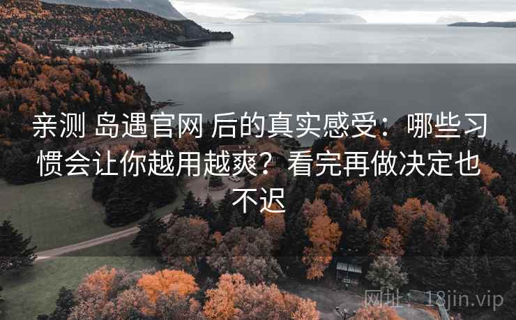 亲测 岛遇官网 后的真实感受：哪些习惯会让你越用越爽？看完再做决定也不迟