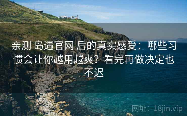 亲测 岛遇官网 后的真实感受：哪些习惯会让你越用越爽？看完再做决定也不迟