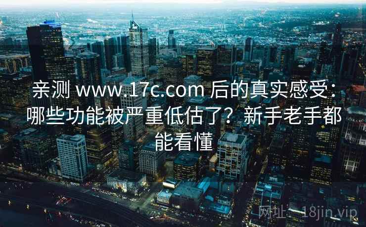 亲测 www.17c.com 后的真实感受：哪些功能被严重低估了？新手老手都能看懂