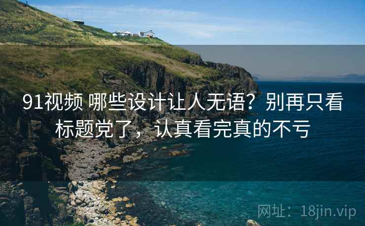 91视频 哪些设计让人无语？别再只看标题党了，认真看完真的不亏