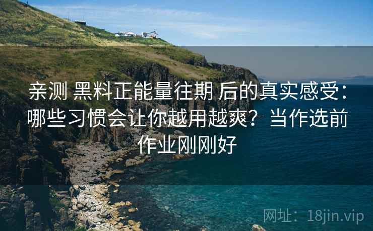 亲测 黑料正能量往期 后的真实感受：哪些习惯会让你越用越爽？当作选前作业刚刚好