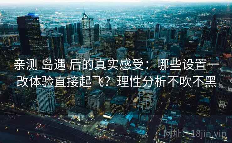 亲测 岛遇 后的真实感受：哪些设置一改体验直接起飞？理性分析不吹不黑