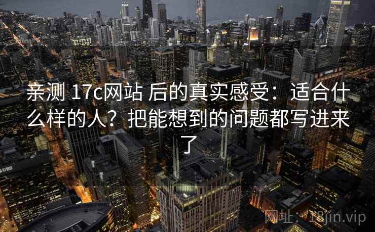 亲测 17c网站 后的真实感受：适合什么样的人？把能想到的问题都写进来了