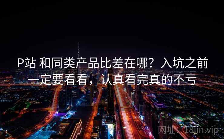 P站 和同类产品比差在哪？入坑之前一定要看看，认真看完真的不亏