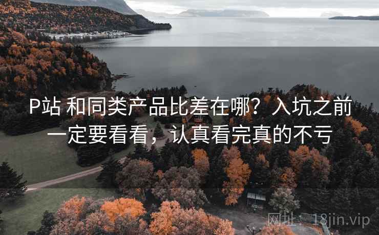 P站 和同类产品比差在哪？入坑之前一定要看看，认真看完真的不亏