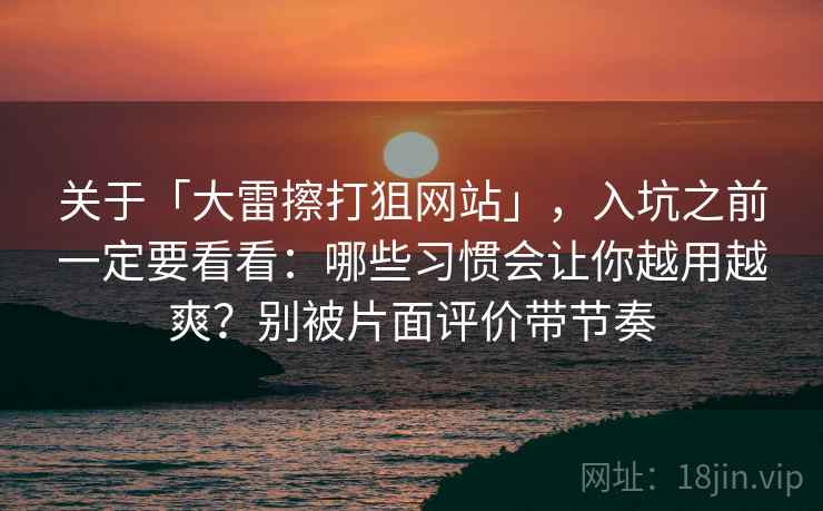 关于「大雷擦打狙网站」，入坑之前一定要看看：哪些习惯会让你越用越爽？别被片面评价带节奏
