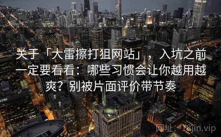 关于「大雷擦打狙网站」，入坑之前一定要看看：哪些习惯会让你越用越爽？别被片面评价带节奏