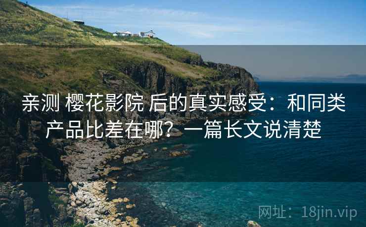 亲测 樱花影院 后的真实感受：和同类产品比差在哪？一篇长文说清楚
