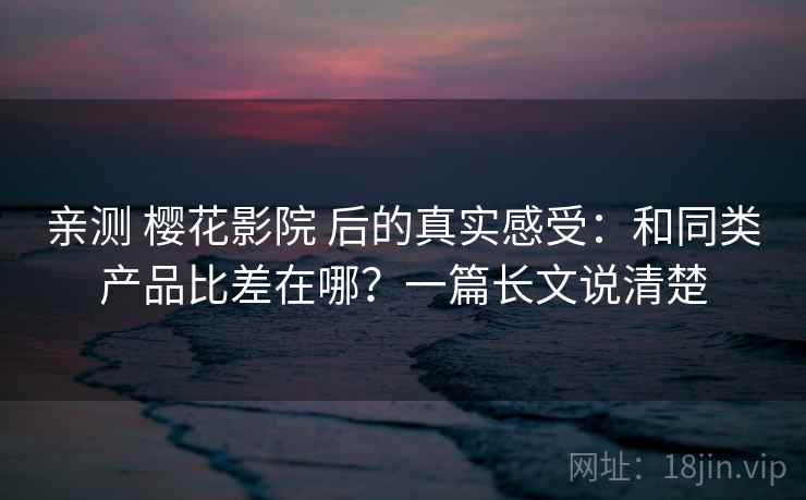 亲测 樱花影院 后的真实感受：和同类产品比差在哪？一篇长文说清楚