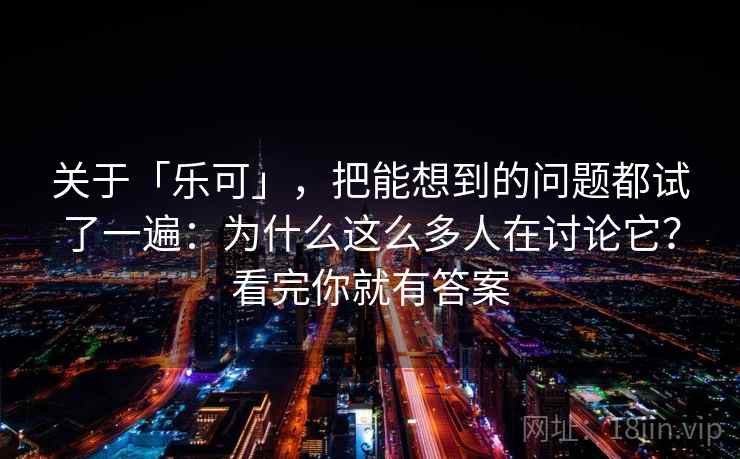 关于「乐可」，把能想到的问题都试了一遍：为什么这么多人在讨论它？看完你就有答案
