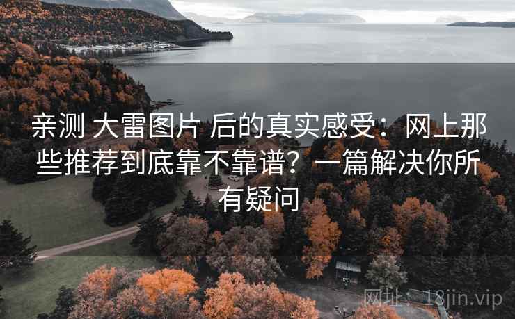 亲测 大雷图片 后的真实感受：网上那些推荐到底靠不靠谱？一篇解决你所有疑问