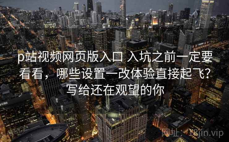 p站视频网页版入口 入坑之前一定要看看，哪些设置一改体验直接起飞？写给还在观望的你