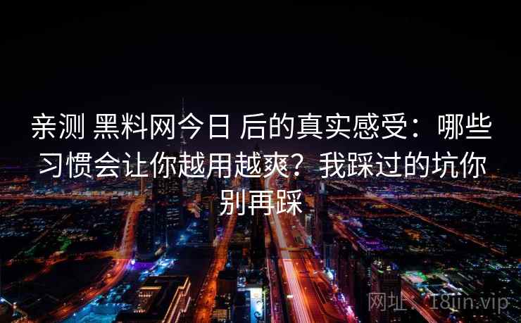 亲测 黑料网今日 后的真实感受：哪些习惯会让你越用越爽？我踩过的坑你别再踩