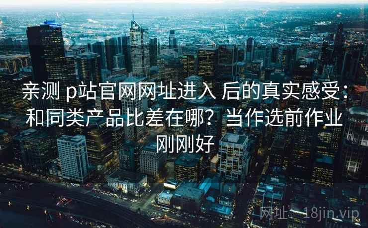 亲测 p站官网网址进入 后的真实感受：和同类产品比差在哪？当作选前作业刚刚好