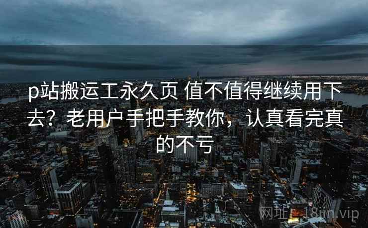 p站搬运工永久页 值不值得继续用下去？老用户手把手教你，认真看完真的不亏
