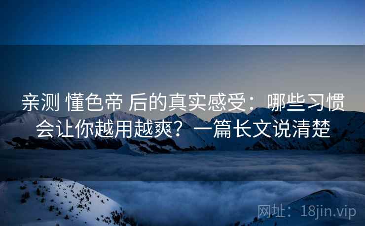 亲测 懂色帝 后的真实感受：哪些习惯会让你越用越爽？一篇长文说清楚