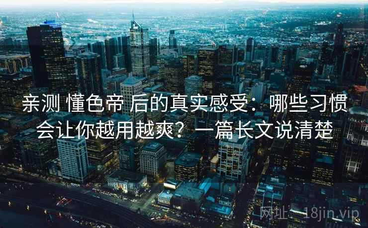 亲测 懂色帝 后的真实感受：哪些习惯会让你越用越爽？一篇长文说清楚