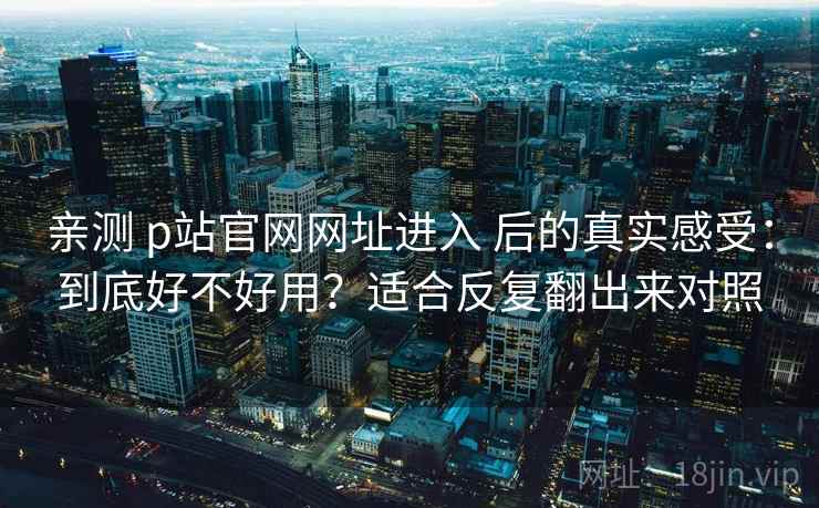 亲测 p站官网网址进入 后的真实感受：到底好不好用？适合反复翻出来对照