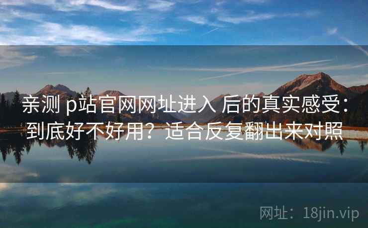 亲测 p站官网网址进入 后的真实感受：到底好不好用？适合反复翻出来对照