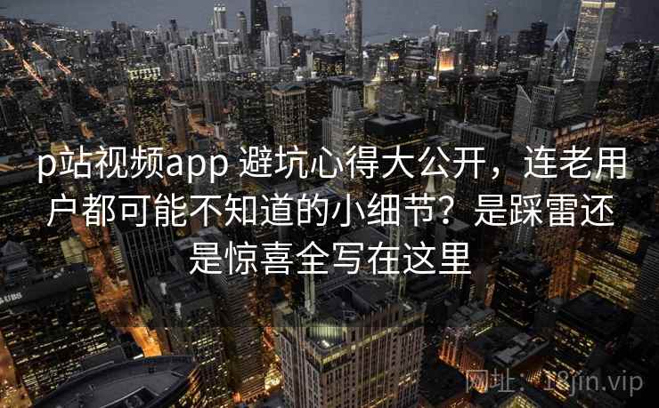 p站视频app 避坑心得大公开，连老用户都可能不知道的小细节？是踩雷还是惊喜全写在这里