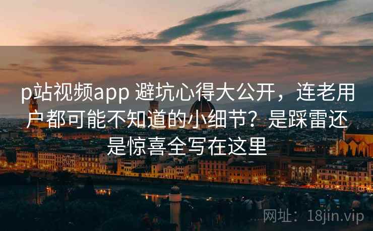p站视频app 避坑心得大公开，连老用户都可能不知道的小细节？是踩雷还是惊喜全写在这里
