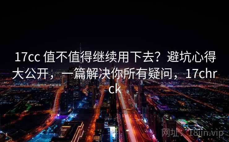 17cc 值不值得继续用下去？避坑心得大公开，一篇解决你所有疑问，17chrck